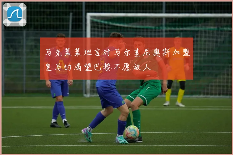 马克莱莱坦言对马尔基尼奥斯加盟皇马的渴望巴黎不愿放人