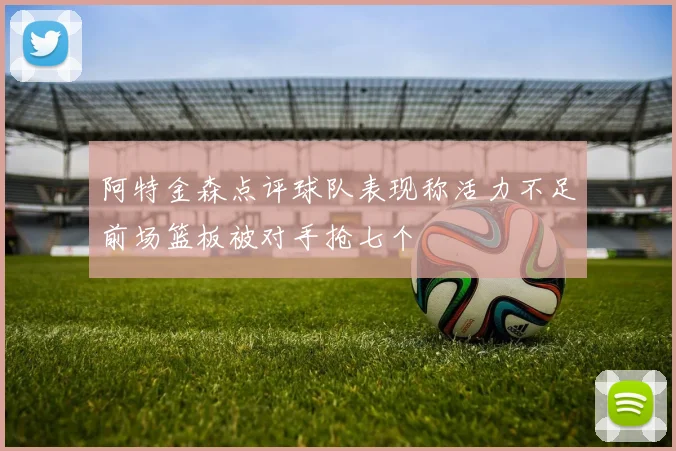 阿特金森点评球队表现称活力不足前场篮板被对手抢七个