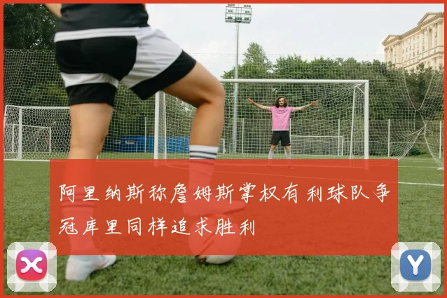 阿里纳斯称詹姆斯掌权有利球队争冠库里同样追求胜利