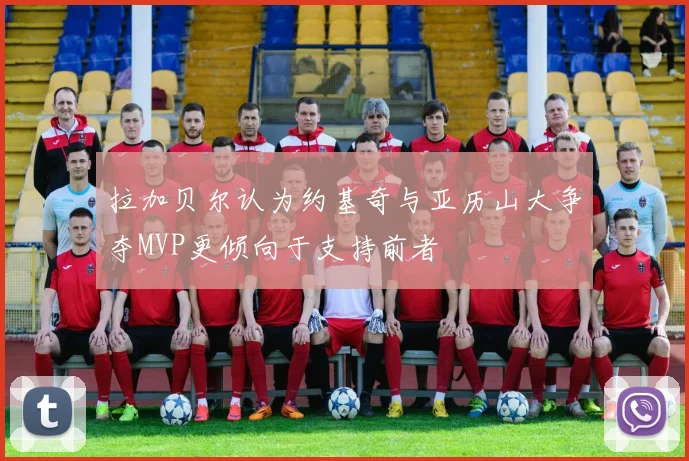 拉加贝尔认为约基奇与亚历山大争夺MVP更倾向于支持前者