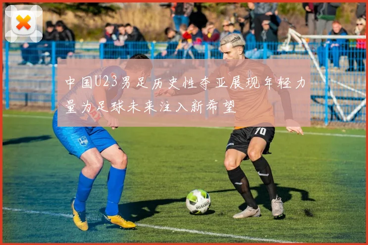 中国U23男足历史性夺亚展现年轻力量为足球未来注入新希望