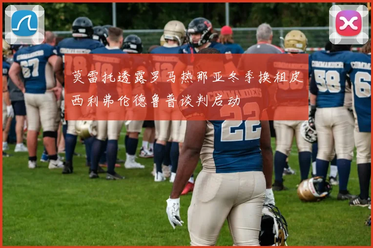 莫雷托透露罗马热那亚冬季换租皮西利弗伦德鲁普谈判启动
