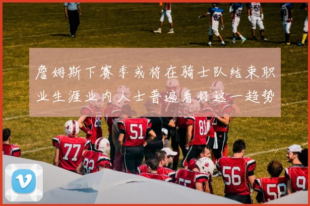 詹姆斯下赛季或将在骑士队结束职业生涯业内人士普遍看好这一趋势