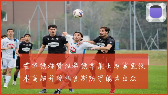 霍华德称赞拉希德华莱士与鲨鱼技术高超并称帕金斯防守能力出众