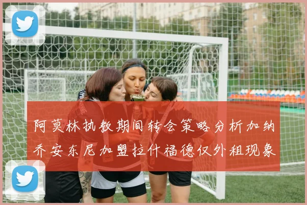 阿莫林执教期间转会策略分析加纳乔安东尼加盟拉什福德仅外租现象探讨