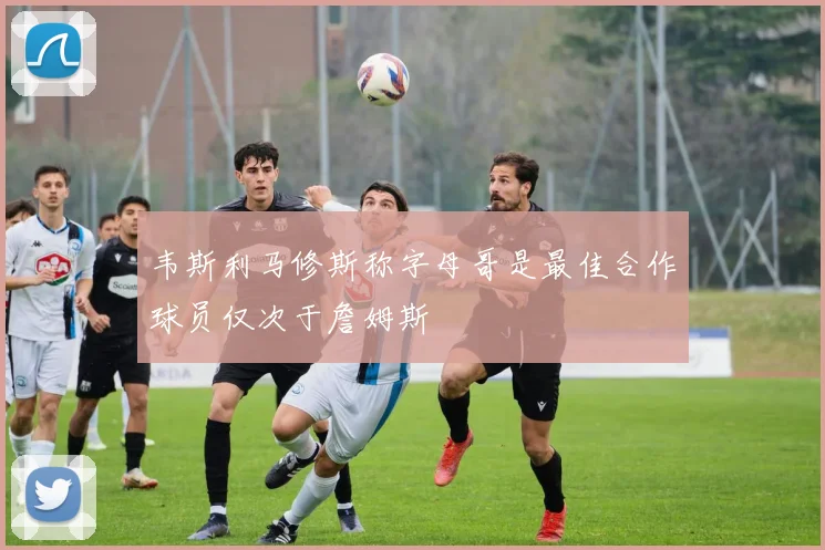 韦斯利马修斯称字母哥是最佳合作球员仅次于詹姆斯