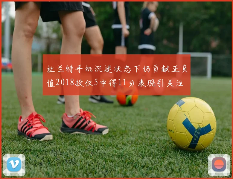 杜兰特手机沉迷状态下仍贡献正负值2018投仅5中得11分表现引关注