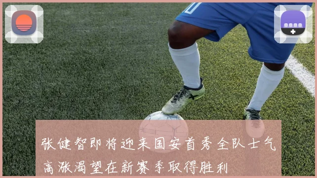 张健智即将迎来国安首秀全队士气高涨渴望在新赛季取得胜利