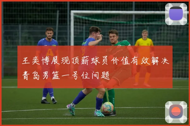 王奕博展现顶薪球员价值有效解决青岛男篮一号位问题