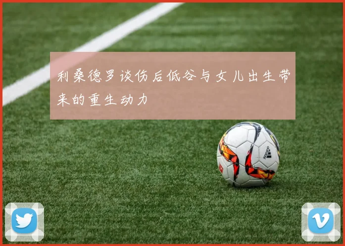 利桑德罗谈伤后低谷与女儿出生带来的重生动力