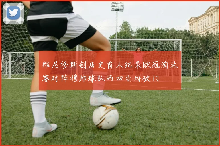 维尼修斯创历史首人纪录欧冠淘汰赛对阵穆帅球队两回合均破门
