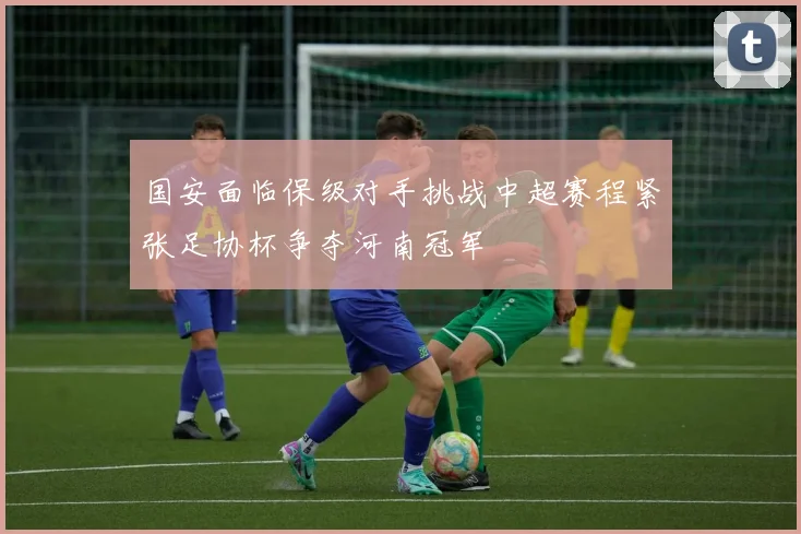 国安面临保级对手挑战中超赛程紧张足协杯争夺河南冠军