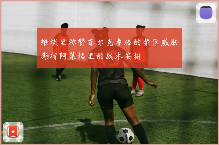 维埃里称赞菲尔克鲁格的禁区威胁期待阿莱格里的战术安排