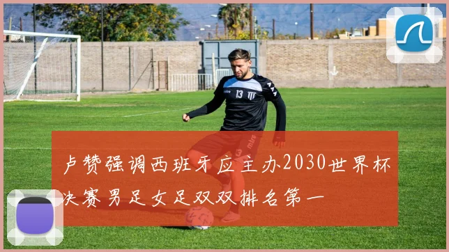 卢赞强调西班牙应主办2030世界杯决赛男足女足双双排名第一