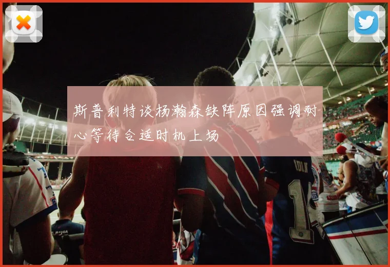 斯普利特谈杨瀚森缺阵原因强调耐心等待合适时机上场