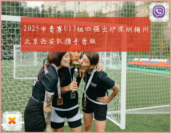 2025中青赛U13组四强出炉深圳梅州北京西安队携手晋级