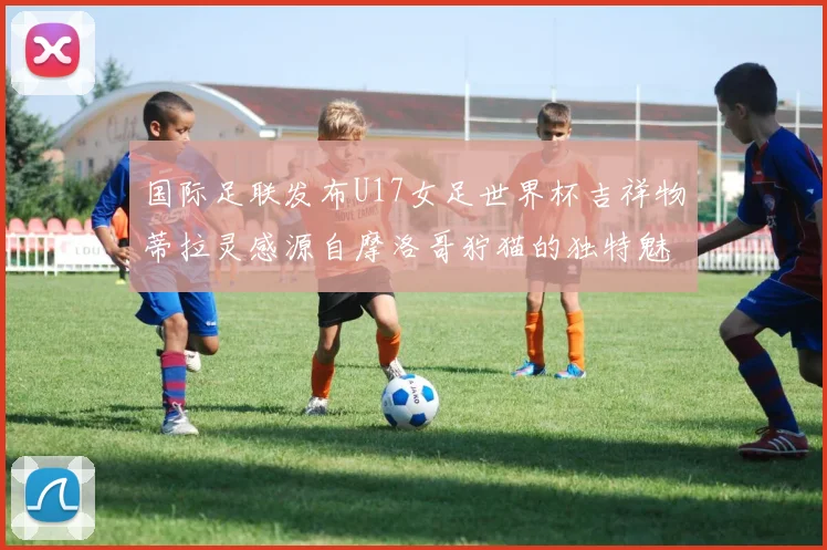 国际足联发布U17女足世界杯吉祥物蒂拉灵感源自摩洛哥狞猫的独特魅力