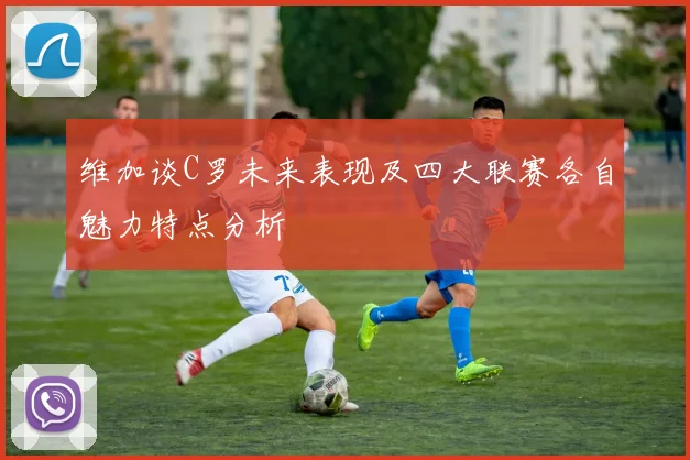 维加谈C罗未来表现及四大联赛各自魅力特点分析