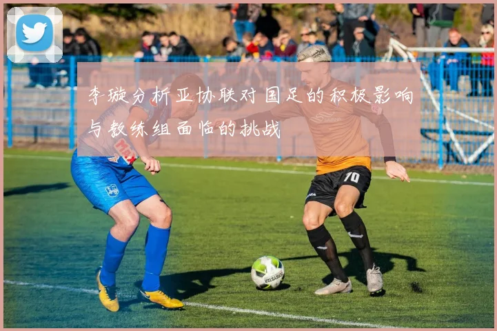 李璇分析亚协联对国足的积极影响与教练组面临的挑战