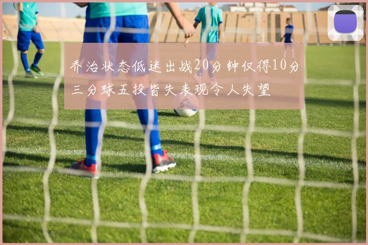 乔治状态低迷出战20分钟仅得10分三分球五投皆失表现令人失望